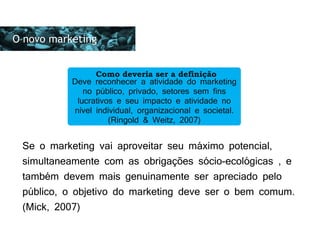 As preocupações eram basicamente duas:
O novo marketing
Deve reconhecer a atividade do marketing
no público, privado, setores sem fins
lucrativos e seu impacto e atividade no
nível individual, organizacional e societal.
(Ringold & Weitz, 2007)
Como deveria ser a definição
Se o marketing vai aproveitar seu máximo potencial,
simultaneamente com as obrigações sócio-ecológicas , e
também devem mais genuinamente ser apreciado pelo
público, o objetivo do marketing deve ser o bem comum.
(Mick, 2007)
 