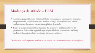 Sylvio Ribeiro | PPGA UFSC
Mudança de atitude – ELM
• Acrônimo para Elaboration Likelihood Model, considera que informações relevantes
são processadas com baixo ou alto nível de esforço. Alto esforço leva a uma
mudança mais duradoura nas escalas explícitas de atitude.
• Briñol et al. (2009) encontrou mudança das avaliações implícitas através de
pensamento deliberado, sugerindo que a quantidade de pensamento (esforço)
também influencia medidas implícitas, além das explícitas.
Defeito: não explica porque mudanças em um ou em outro nem sempre andam juntas.
 