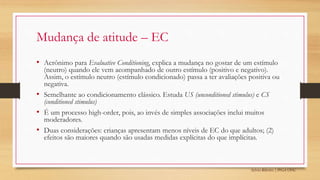 Sylvio Ribeiro | PPGA UFSC
Mudança de atitude – EC
• Acrônimo para Evaluative Conditioning, explica a mudança no gostar de um estímulo
(neutro) quando ele vem acompanhado de outro estímulo (positivo e negativo).
Assim, o estímulo neutro (estímulo condicionado) passa a ter avaliações positiva ou
negativa.
• Semelhante ao condicionamento clássico. Estuda US (unconditioned stimulus) e CS
(conditioned stimulus)
• É um processo high-order, pois, ao invés de simples associações inclui muitos
moderadores.
• Duas considerações: crianças apresentam menos níveis de EC do que adultos; (2)
efeitos são maiores quando são usadas medidas explícitas do que implícitas.
 