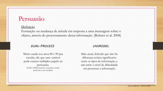 Sylvio Ribeiro | PPGA UFSC
Persuasão
Definição
Formação ou mudança de atitude em resposta a uma mensagem sobre o
objeto, através do processamento dessa informação. (Bohner et al. 2008)
DUAL-PROCESS UNIMODEL
Muito usada nos anos 80 e 90 pra
estudar, diz que uma variável
pode exercer múltiplos papéis na
persuasão.
(ELM e HSM, heuristic systematic model,
pertecem a esse modelo)
Mais atual, defende que não há
diferença teórica significativa
entre os tipos de informação, e
sim entre o nível de dificuldade
em processar a informação
 