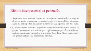Sylvio Ribeiro | PPGA UFSC
Efeitos interpessoais da persuasão
• As pessoas usam a atitude dos outros para ajustar a valência das mensagens
de modo a criar uma atitude compatível com a dos outros. Essas afirmações
ajustadas então podem influenciar a impressão que a pessoa tem do objeto.
• O efeito “dizer é acreditar” sugere que somos influenciados pela opinião do
grupo. Quanto mais se confia de que a opinião do grupo reflete a realidade,
mais nossas atitudes e memória se aproxima dela.¹ Esse é feito mais eforte
em grupos fechados ou classe social parecida.
¹Echterhoff et al., 2005
 