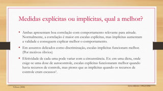 Sylvio Ribeiro | PPGA UFSC
Medidas explícitas ou implícitas, qual a melhor?
• Ambas apresentam boa correlação com comportamento relevante para atitude.
Normalmente, a correlação é maior em escalas explícitas, mas implícitas aumentam
a validade e conseguem explicar melhor o comportamento.
• Em assuntos delicados como discriminação, escalas implícitas funcionam melhor.
(Por motivos óbvios)
• Efetividade de cada uma pode variar com a circunstância. Ex: em uma dieta, onde
exige-se uma dose de autocontrole, escalas explícitas funcionaram melhor quando
havia recursos de controle, mas piores que as implícitas quando os recursos de
controle eram escassos¹.
¹Gibson (2008)
 