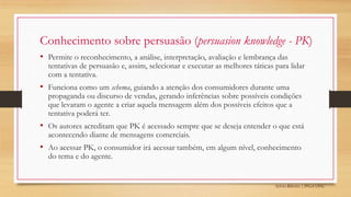 Sylvio Ribeiro | PPGA UFSC
Conhecimento sobre persuasão (persuasion knowledge - PK)
• Permite o reconhecimento, a análise, interpretação, avaliação e lembrança das
tentativas de persuasão e, assim, selecionar e executar as melhores táticas para lidar
com a tentativa.
• Funciona como um schema, guiando a atenção dos consumidores durante uma
propaganda ou discurso de vendas, gerando inferências sobre possíveis condições
que levaram o agente a criar aquela mensagem além dos possíveis efeitos que a
tentativa poderá ter.
• Os autores acreditam que PK é acessado sempre que se deseja entender o que está
acontecendo diante de mensagens comerciais.
• Ao acessar PK, o consumidor irá acessar também, em algum nível, conhecimento
do tema e do agente.
 