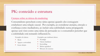 Sylvio Ribeiro | PPGA UFSC
PK: conteúdo e estrutura
Crenças sobre as táticas do marketing
Consumidores percebem como tática apenas quando eles conseguem
estabelecer uma relação causal. Por exemplo, ao considerar atenção, emoção e
confiança como mediadores, ao incluir uma celebridade numa propaganda
apenas será visto como uma tática de persuasão se o consumidor perceber que
a celebridade está tentando influenciá-lo.
Exemplos de táticas:
• Medo
• Aguçar a curiosidade
• Gerar afeição
Exemplos que sinalizam táticas:
• Nostalgia
• Valores familiares
• Storytelling
• Música agradável
• Discurso de escassez
 