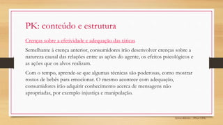Sylvio Ribeiro | PPGA UFSC
PK: conteúdo e estrutura
Crenças sobre a efetividade e adequação das táticas
Semelhante à crença anterior, consumidores irão desenvolver crenças sobre a
natureza causal das relações entre as ações do agente, os efeitos psicológicos e
as ações que os alvos realizam.
Com o tempo, aprende-se que algumas técnicas são poderosas, como mostrar
rostos de bebês para emocionar. O mesmo acontece com adequação,
consumidores irão adquirir conhecimento acerca de mensagens não
apropriadas, por exemplo injustiça e manipulação.
 