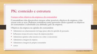 Sylvio Ribeiro | PPGA UFSC
PK: conteúdo e estrutura
Crenças sobre objetivos da empresa e do consumidor
Consumidores irão desenvolver crenças sobre possíveis objetivos da empresa e irão
cruzar com os seus. Podemos considerar como persuasão efetiva quando os objetivos
do consumidor é substituído (ou alinhado) pelo da empresa.
Objetivos da empresa na opinião do consumidor:
• Administrar seu relacionamento de longo-prazo além do episódio de persuasão
• Influenciar crenças de certos traços da empresa/produto
• Administrar opiniões sobre terceiros (ex: sobre o concorrente)
• Administrar a imagem da empresa
• Administrar a imagem do próprio consumidor
• outros
 