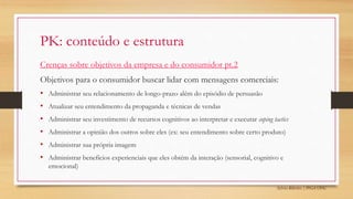 Sylvio Ribeiro | PPGA UFSC
PK: conteúdo e estrutura
Crenças sobre objetivos da empresa e do consumidor pt.2
Objetivos para o consumidor buscar lidar com mensagens comerciais:
• Administrar seu relacionamento de longo-prazo além do episódio de persuasão
• Atualizar seu entendimento da propaganda e técnicas de vendas
• Administrar seu investimento de recursos cognitivos ao interpretar e executar coping tactics
• Administrar a opinião dos outros sobre eles (ex: seu entendimento sobre certo produto)
• Administrar sua própria imagem
• Administrar benefícios experienciais que eles obtém da interação (sensorial, cognitivo e
emocional)
 