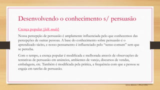 Sylvio Ribeiro | PPGA UFSC
Desenvolvendo o conhecimento s/ persuasão
Crença popular (folk model)
Nossa percepção de persuasão é amplamente influenciada pelo que conhecemos das
percepções de outras pessoas. A base do conhecimento sobre persuasão é o
aprendizado tácito, e nosso pensamento é influenciado pelo “senso comum” sem que
se perceba.
Com o tempo, a crença popular é modificada e melhorada através de observações de
tentativas de persuasão em anúncios, ambientes de varejo, discursos de vendas,
embalagens, etc. Também é modificada pela prática, a frequência com que a pessoa se
engaja em tarefas de persuasão.
 