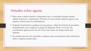 Sylvio Ribeiro | PPGA UFSC
Atitudes sobre agente
• Para tomar a melhor decisão, é importante que o consumidor busque atitudes
válidas de pessoas e organizações. Portanto, ter uma atitude válida do agente é um
objetivo comum entre os consumidores.
• O agente da persuasão é qualquer um que pareça o chefe da tentativa de persuasão.
Normalmente, será a empresa ou grupo de dirigentes. Porta-vozes não são
considerados agentes, pois eles são vistos como parte do design criado pela
empresa.
• No entanto, pessoas são associadas à empresa, logo consumidores farão inferências
sobre a empresa a partir deles.
 