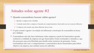 Sylvio Ribeiro | PPGA UFSC
Atitudes sobre agente #2
• Quando consumidores buscam validar agentes?
o Quando a empresa não é familiar
o A atitude atual sobre a empresa é baseada em comportamentos observados em um contexto diferente
o A empresa está usando uma tática diferente das já vistas
• O quão central o agente é na relação irá influenciar a motivação do consumidor na busca
por validação
• Consumidores não irão fazer inferências sobre empresas a partir de funcionários quando
conhecem a realidade da empresa em que funcionários foram contratados e treinados, e que
eles possuem uma certa liberdade para decidir sobre tentativas de persuasão. Assim,
consumidores irão usar o comportamento e características desses funcionários para inferir
objetivos da empresa, mas também acerca do indivíduo.
 