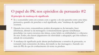 Sylvio Ribeiro | PPGA UFSC
O papel do PK nos episódios de persuasão #2
O princípio de mudança de significado
• Se o consumidor entra em contato com o agente e ele não percebe como uma tática
persuasiva, quando ele perceber o real significado, uma “mudança de significado”
ocorrerá.
• Quando isso corre, consumidores podem desengajar-se da interação, fazer
inferências, distrair-se da mensagem e conscientemente ignorar semelhanças
percebidas (ou outros recursos das táticas, como bebês ou celebridades) e o discurso
do ator. Então, eles fazem julgamentos de efetividade e adequação, que irão refinar a
atitude do consumidor.
• A mudança de significado pode alterar profundamente a tentativa de persuasão, os
tornando mais conscientes da tática, desviando-se das mensagens e fazendo uso
mais do PK do que do conhecimento do tema ou produto.
 
