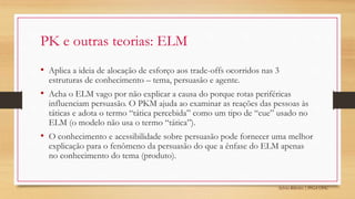 Sylvio Ribeiro | PPGA UFSC
PK e outras teorias: ELM
• Aplica a ideia de alocação de esforço aos trade-offs ocorridos nas 3
estruturas de conhecimento – tema, persuasão e agente.
• Acha o ELM vago por não explicar a causa do porque rotas periféricas
influenciam persuasão. O PKM ajuda ao examinar as reações das pessoas às
táticas e adota o termo “tática percebida” como um tipo de “cue” usado no
ELM (o modelo não usa o termo “tática”).
• O conhecimento e acessibilidade sobre persuasão pode fornecer uma melhor
explicação para o fenômeno da persuasão do que a ênfase do ELM apenas
no conhecimento do tema (produto).
 