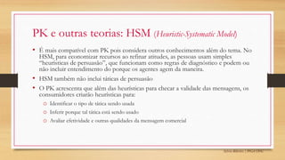 Sylvio Ribeiro | PPGA UFSC
PK e outras teorias: HSM (Heuristic-Systematic Model)
• É mais compatível com PK pois considera outros conhecimentos além do tema. No
HSM, para economizar recursos ao refinar atitudes, as pessoas usam simples
“heurísticas de persuasão”, que funcionam como regras de diagnóstico e podem ou
não incluir entendimento do porque os agentes agem da maneira.
• HSM também não inclui táticas de persuasão
• O PK acrescenta que além das heurísticas para checar a validade das mensagens, os
consumidores criarão heurísticas para:
o Identificar o tipo de tática sendo usada
o Inferir porque tal tática está sendo usado
o Avaliar efetividade e outras qualidades da mensagem comercial
 