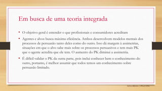 Sylvio Ribeiro | PPGA UFSC
Em busca de uma teoria integrada
• O objetivo geral é entender o que profissionais e consumidores acreditam
• Agentes e alvos busca máxima eficiência. Ambos desenvolvem modelos mentais dos
processos de persuasão tanto deles como do outro. Isso dá margem à assimetrias,
situações em que o alvo sabe mais sobre os processos persuasivos e tem mais PK
que o agente acredita que ele tem. O aumento do PK diminui a assimetria.
• É difícil validar o PK da outra parte, pois inclui conhecer bem o conhecimento do
outro, portanto, é melhor assumir que todos temos um conhecimento sobre
persuasão limitado.
 