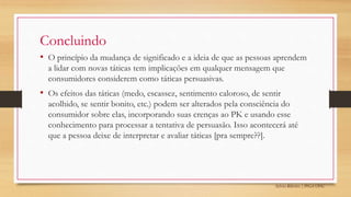 Sylvio Ribeiro | PPGA UFSC
Concluindo
• O princípio da mudança de significado e a ideia de que as pessoas aprendem
a lidar com novas táticas tem implicações em qualquer mensagem que
consumidores considerem como táticas persuasivas.
• Os efeitos das táticas (medo, escassez, sentimento caloroso, de sentir
acolhido, se sentir bonito, etc.) podem ser alterados pela consciência do
consumidor sobre elas, incorporando suas crenças ao PK e usando esse
conhecimento para processar a tentativa de persuasão. Isso acontecerá até
que a pessoa deixe de interpretar e avaliar táticas [pra sempre??].
 