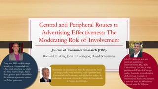 Central and Peripheral Routes to
Advertising Effectiveness: The
Moderating Role of Involvement
Journal of Consumer Research (1983)
Richard E. Petty, John T. Cacioppo, David Schumann
Petty tem PhD em Psicologia
Social pela Universidade do
Ohio onde atua hoje e é chefe
do dept. de psicologia. Antes
disso, passou pela Universidade
do Missouri e períodos curtos
em Yale e princeton.
John T. Cacioppo tem um
currículo acadêmico
impressionante. PhD pela
Universidade de Ohio, é hoje
professor da Univ. de Chicago,
onde é fundador e coordenador
do Centro de Cognição e
Neurociência Social. Pra resumir,
é autor de mais de 500 textos e
editor de mais de 20 livros.
Schumann era estudante da Univ. do Missouri na época
do artigo, onde Petty lecionava. Hoje é professor da
Universidade do Tennessee, onde já chefiou o dept. de
marketing e hoje atua a frente do Centro de Aprendizado
e Ensino da instituição.
 
