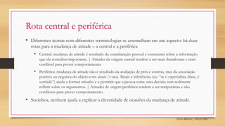 Sylvio Ribeiro | PPGA UFSC
Rota central e periférica
• Diferentes teorias com diferentes terminologias se assemelham em um aspecto: há duas
rotas para a mudança de atitude – a central e a periférica
• Central: mudança de atitude é resultado da consideração pessoal e consciente sobre a informação
que ela considera importante. | Atitudes de origem central tendem a ser mais duradouras e mais
confiável para prever comportamento.
• Periférica: mudança de atitude não é resultado da avaliação de prós e contras, mas da associação
positiva ou negativa do objeto com sinais (=cues). Sinais e inferências (ex: “se o especialista disse, é
verdade”) ajuda a formar atitudes e a permitir que a pessoa tome uma decisão sem realmente
refletir sobre os argumentos. | Atitudes de origem periférica tendem a ser temporárias e não
confiáveis para prever comportamento.
• Sozinhos, nenhum ajuda a explicar a diversidade de ocasiões da mudança de atitude.
 