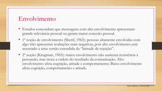 Sylvio Ribeiro | PPGA UFSC
Envolvimento
• Estudos concordam que mensagens com alto envolvimento apresentam
grande relevância pessoal ou geram maior conexão pessoal.
• 1ª noção de envolvimento (Sherif, 1965): pessoas altamente envolvidas com
algo irão apresentar avaliações mais negativas, pois alto envolvimento está
associado a uma versão extendida da “latitude de rejeição”.
• 2ª noção (Krugman, 1965): maior envolvimento não aumenta resistência à
persuasão, mas troca a ordem do resultado da comunicação. Alto
envolvimento afeta cognição, atitude e comportamento; Baixo envolvimento
afeta cognição, comportamento e atitude.
 