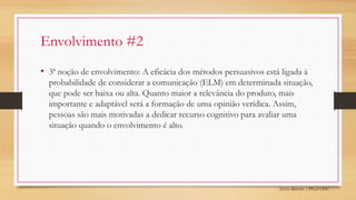 Sylvio Ribeiro | PPGA UFSC
Envolvimento #2
• 3ª noção de envolvimento: A eficácia dos métodos persuasivos está ligada à
probabilidade de considerar a comunicação (ELM) em determinada situação,
que pode ser baixa ou alta. Quanto maior a relevância do produto, mais
importante e adaptável será a formação de uma opinião verídica. Assim,
pessoas são mais motivadas a dedicar recurso cognitivo para avaliar uma
situação quando o envolvimento é alto.
 
