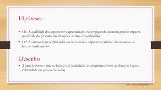 Sylvio Ribeiro | PPGA UFSC
Hipóteses
• H1: A qualidade dos argumentos apresentados na propaganda exercem grande impacto
na atitude do produto em situações de alto envolvimento.
• H2: Anúncios com celebridades exercem maior impacto na atitude em situações de
baixo envolvimento.
• 2 (envolvimento: alto ou baixo) x 2 (qualidade do argumento: forte ou fraco) x 2 (cue:
celebridade ou pessoa mediana)
Desenho
 