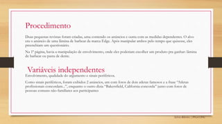 Sylvio Ribeiro | PPGA UFSC
Procedimento
Duas pequenas revistas foram criadas, uma contendo os anúncios e outra com as medidas dependentes. O alvo
era o anúncio de uma lâmina de barbear da marca Edge. Após manipular ambos pelo tempo que quisesse, eles
preenchiam um questionário.
Na 1ª página, havia a manipulação de envolvimento, onde eles poderiam escolher um produto pra ganhar: lâmina
de barbear ou pasta de dente.
Envolvimento, qualidade do argumento e sinais periféricos.
Como sinais periféricos, foram exibidos 2 anúncios, um com fotos de dois atletas famosos e a frase “Atletas
profissionais concordam...”, enquanto o outro dizia “Bakersfield, California concorda” junto com fotos de
pessoas comuns não-familiares aos participantes
Variáveis independentes
 