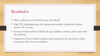 Sylvio Ribeiro | PPGA UFSC
Resultados
• Mais condizentes com ELM do que com Sherif.
• High: 92% lembraram que eles precisavam escolher a lâmina de barbear
(contra 78% no low).
• Famosos foram melhor avaliados do que cidadãos comuns, efeito mais forte
em mulheres.
• Argumentos fortes foram avaliados mais persuasivos do que fracos, efeito
novamente mais forte em mulheres
 