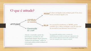 Sylvio Ribeiro | PPGA UFSC
O que é atitude?
ATITUDES
ESTÁVEL
NA MEMÓRIA
Construído
NO LUGAR
MODE
O objeto está ligado a uma avaliação geral. Vê-lo, traz à
mente associações ligadas a ele.
Faz associações semelhantes ao MODE, porém
considera que o objeto está ligado a mais de uma rede
de associações com diferentes níveis de força.
MCM
Atitude é construída a partir das
informações acessadas em uma
determinada situação. Nesse processo,
“pedaços de informação” usados na
construção podem incluir avaliações já
armazenadas.
No construído também existe o conceito de
estabilidade, pois estudos mostram que julgamentos são
mais acessíveis depois de terem sido construído muitas
vezes em situações com o mesmo resultado
 
