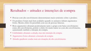 Sylvio Ribeiro | PPGA UFSC
Resultados – atitudes e intenções de compra
• Pessoas com alto envolvimento demonstraram maior ceticismo sobre o produto.
• Os produtos foram mais bem avaliados quando os anúncios tinham argumentos
fortes. Mesmo efeito foi percebido com uso de pessoas famosas.
• Bons argumentos afetaram positivamente tanto o grupo com baixo envolvimento
como alto envolvimento, porém o efeito foi muito maior no com alto envolvimento,
aumentando também a intenção de compra.
• Celebridades afetaram a atitude, mas não intenção de compra.
• Argumentos fortes afetaram a intenção de compra
• Atitudes predizem vendas mais em situações de alto envolvimento
 