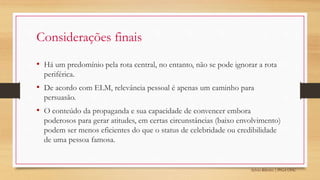 Sylvio Ribeiro | PPGA UFSC
Considerações finais
• Há um predomínio pela rota central, no entanto, não se pode ignorar a rota
periférica.
• De acordo com ELM, relevância pessoal é apenas um caminho para
persuasão.
• O conteúdo da propaganda e sua capacidade de convencer embora
poderosos para gerar atitudes, em certas circunstâncias (baixo envolvimento)
podem ser menos eficientes do que o status de celebridade ou credibilidade
de uma pessoa famosa.
 