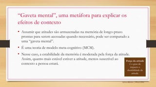 Sylvio Ribeiro | PPGA UFSC
• Assumir que atitudes são armazenadas na memória de longo-prazo
prontas para serem acessadas quando necessário, pode ser comparado a
uma “gaveta mental”.
• É uma teoria de modelo meta-cognitivo (MCM).
• Nesse caso, a estabilidade da memória é moderada pela força da atitude.
Assim, quanto mais estável estiver a atitude, menos suscetível ao
contexto a pessoa estará.
“Gaveta mental”, uma metáfora para explicar os
efeitos de contexto
Força da atitude
é o grau de
impacto e
durabilidade da
atitude.
 