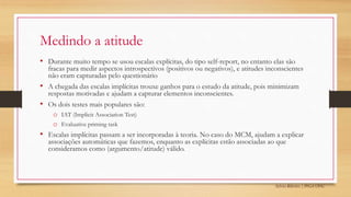 Sylvio Ribeiro | PPGA UFSC
Medindo a atitude
• Durante muito tempo se usou escalas explícitas, do tipo self-report, no entanto elas são
fracas para medir aspectos introspectivos (positivos ou negativos), e atitudes inconscientes
não eram capturadas pelo questionário
• A chegada das escalas implícitas trouxe ganhos para o estudo da atitude, pois minimizam
respostas motivadas e ajudam a capturar elementos inconscientes.
• Os dois testes mais populares são:
o IAT (Implicit Association Test)
o Evaluative priming task
• Escalas implícitas passam a ser incorporadas à teoria. No caso do MCM, ajudam a explicar
associações automáticas que fazemos, enquanto as explícitas estão associadas ao que
consideramos como (argumento/atitude) válido.
 