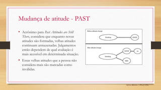 Sylvio Ribeiro | PPGA UFSC
Mudança de atitude - PAST
• Acrônimo para Past Attitudes are Still
There, considera que enquanto novas
atitudes são formadas, velhas atitudes
continuam armazenadas. Julgamentos
então dependem de qual avaliação é
mais acessível em determinada situação.
• Essas velhas atitudes que a pessoa não
considera mais são marcadas como
inválidas.
 