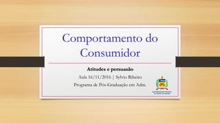 Comportamento do
Consumidor
Atitudes e persuasão
Aula 16/11/2016 | Sylvio Ribeiro
Programa de Pós-Graduação em Adm.
 