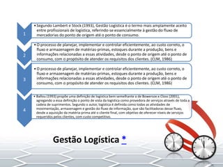 Gestão Logística *
1
•Segundo Lambert e Stock (1993), Gestão Logística é o termo mais amplamente aceito
entre profissionais de logística, referindo-se essencialmente à gestão do fluxo de
mercadorias do ponto de origem até o ponto de consumo.
2
•O processo de planejar, implementar e controlar eficientemente, ao custo correto, o
fluxo e armazenagem de matérias-primas, estoques durante a produção, bens e
informações relacionadas a essas atividades, desde o ponto de origem até o ponto de
consumo, com o propósito de atender os requisitos dos clientes. (CLM, 1986)
3
•O processo de planejar, implementar e controlar eficientemente, ao custo correto, o
fluxo e armazenagem de matérias-primas, estoques durante a produção, bens e
informações relacionadas a essas atividades, desde o ponto de origem até o ponto de
consumo, com o propósito de atender os requisitos dos clientes. (CLM, 1986)
4
• Ballou (1993) propõe uma definição de logística bem semelhante a de Bowersox e Closs (2001),
agregando a essa definição o ponto de vista da logística como provedora de serviços através de toda a
cadeia de suprimentos. Segundo o autor, logística é definida como todas as atividades de
movimentação, armazenagem e gestão do fluxo de informação, que são facilitadoras desse fluxo,
desde a aquisição da matéria-prima até o cliente final, com objetivo de oferecer níveis de serviços
requeridos pelos clientes, com custo competitivo.
 