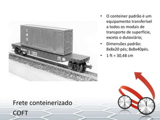 • O conteiner padrão é um
equipamento transferível
a todos os modais de
transporte de superfície,
exceto o dutoviário;
• Dimensões padrão:
8x8x20 pés; 8x8x40pés.
• 1 ft = 30,48 cm
Frete conteinerizado
COFT
 