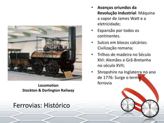 • Avanços oriundos da
Revolução Industrial: Máquina
a vapor de James Watt e a
eletricidade;
• Expansão por todos os
continentes.
• Sulcos em blocos calcários:
Civilização romana;
• Trilhos de madeira no Século
XVI: Alemães e Grã-Bretanha
no século XVII;
• Shropshire na Inglaterra no ano
de 1776: Surge o termo
ferrovia
Ferrovias: Histórico
Locomotion
Stockton & Darlington Railway
 