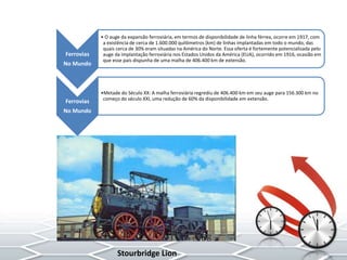 Ferrovias
No Mundo
• O auge da expansão ferroviária, em termos de disponibilidade de linha férrea, ocorre em 1917, com
a existência de cerca de 1.600.000 quilômetros (km) de linhas implantadas em todo o mundo, das
quais cerca de 30% eram situadas na América do Norte. Essa oferta é fortemente potencializada pelo
auge da implantação ferroviária nos Estados Unidos da América (EUA), ocorrido em 1916, ocasião em
que esse país dispunha de uma malha de 406.400 km de extensão.
Ferrovias
No Mundo
•Metade do Século XX: A malha ferroviária regrediu de 406.400 km em seu auge para 156.300 km no
começo do século XXI, uma redução de 60% da disponibilidade em extensão.
Stourbridge Lion
 
