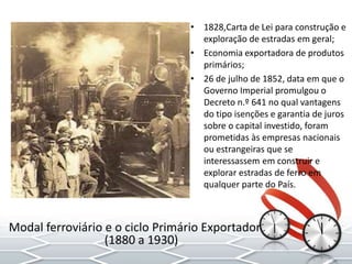 • 1828,Carta de Lei para construção e
exploração de estradas em geral;
• Economia exportadora de produtos
primários;
• 26 de julho de 1852, data em que o
Governo Imperial promulgou o
Decreto n.º 641 no qual vantagens
do tipo isenções e garantia de juros
sobre o capital investido, foram
prometidas às empresas nacionais
ou estrangeiras que se
interessassem em construir e
explorar estradas de ferro em
qualquer parte do País.
Modal ferroviário e o ciclo Primário Exportador
(1880 a 1930)
 
