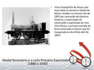 • Irineu Evangelista de Souza, que
mais tarde se tornaria o Barão de
Mauá, recebeu no mesmo ano de
1852 por concessão do Governo
Imperial, a autorização da
construção e exploração de uma
linha férrea, a primeira estrada de
ferro construída no Brasil, que foi
inaugurada no dia 30 de abril de
1854 ;
Modal ferroviário e o ciclo Primário Exportador
(1880 a 1930)
 