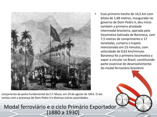 • Esse primeiro trecho de 14,5 km com
bitola de 1,68 metros, inaugurado no
governo de Dom Pedro II, deu início
também a primeira atividade
intermodal brasileira, operada pela
locomotiva batizada de Baronesa, com
7,5 metros de comprimento e 17
toneladas, cumpria o trajeto
mencionado em 23 minutos, com
velocidade de 0,63 km/minuto.
Baronesa foi a primeira locomotiva a
vapor a circular no Brasil, constituindo
parte essencial do desenvolvimento
do modal ferroviário brasileiro
Lançamento da pedra fundamental da E.F. Mauá, em 29 de agosto de 1852. O ato
contou com a presença de Dom Pedro II e diversas outras autoridades.
Modal ferroviário e o ciclo Primário Exportador
(1880 a 1930)
 