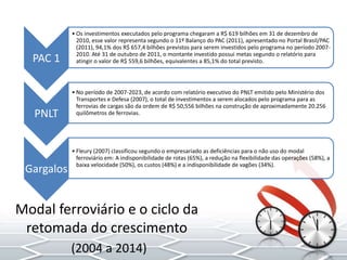 PAC 1
• Os investimentos executados pelo programa chegaram a R$ 619 bilhões em 31 de dezembro de
2010, esse valor representa segundo o 11º Balanço do PAC (2011), apresentado no Portal Brasil/PAC
(2011), 94,1% dos R$ 657,4 bilhões previstos para serem investidos pelo programa no período 2007-
2010. Até 31 de outubro de 2011, o montante investido possui metas segundo o relatório para
atingir o valor de R$ 559,6 bilhões, equivalentes a 85,1% do total previsto.
PNLT
• No período de 2007-2023, de acordo com relatório executivo do PNLT emitido pelo Ministério dos
Transportes e Defesa (2007), o total de investimentos a serem alocados pelo programa para as
ferrovias de cargas são da ordem de R$ 50,556 bilhões na construção de aproximadamente 20.256
quilômetros de ferrovias.
Gargalos
• Fleury (2007) classificou segundo o empresariado as deficiências para o não uso do modal
ferroviário em: A indisponibilidade de rotas (65%), a redução na flexibilidade das operações (58%), a
baixa velocidade (50%), os custos (48%) e a indisponibilidade de vagões (34%).
Modal ferroviário e o ciclo da
retomada do crescimento
(2004 a 2014)
 