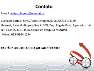 Currículo Lattes: http://lattes.cnpq.br/6196055633133159
Unemat, Barra do Bugres, Rua A, S/N, Dep. Eng de Prod. Agroindustrial
Tel. Fixo: 65 3361 3596, Grupo de Pesquisa MM&PO
Móvel: 65 9 9944 1294
CARTÃO? SOLICITE AGORA AO PALESTRANTE!
E-mail: adauto.bueno@unemat.br
Contato
 