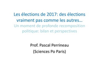 Les élections de 2017: des élections
vraiment pas comme les autres…
Un moment de profonde recomposition
politique: bilan et perspectives
Prof. Pascal Perrineau
(Sciences Po Paris)
 