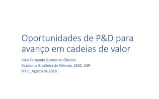 Oportunidades de P&D para
avanço em cadeias de valor
João Fernando Gomes de Oliveira
Academia Brasileira de Ciências, EESC, USP
FFHC, Agosto de 2018
 