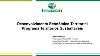 Desenvolvimento Econômico Territorial
Programa Territórios Sustentáveis
Jakeline Pereira
Pesquisadora Assistente – Imazon
Engenheira Florestal – Especialista em Manejo e
Conservação de Florestas Tropicais e Biodiversidade
 