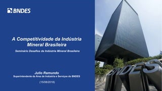 A Competitividade da Indústria
Mineral Brasileira
Seminário Desafios da Indústria Mineral Brasileira
Julio Ramundo
Superintendente da Área de Indústria e Serviços do BNDES
(15/08/2018)
 