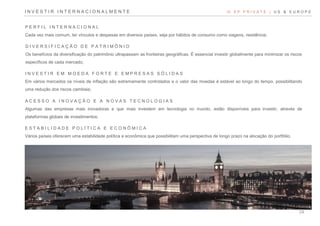 P E R F I L I N T E R N A C I O N A L
Cada vez mais comum, ter vínculos e despesas em diversos países, seja por hábitos de consumo como viagens, residência;
D I V E R S I F I C A Ç Ã O D E P A T R I M Ô N I O
Os benefícios da diversificação do patrimônio ultrapassam as fronteiras geográficas. É essencial investir globalmente para minimizar os riscos
específicos de cada mercado;
I N V E S T I R E M M O E D A F O R T E E E M P R E S A S S Ó L I D A S
Em vários mercados os níveis de inflação são extremamente controlados e o valor das moedas é estável ao longo do tempo, possibilitando
uma redução dos riscos cambiais;
A C E S S O A I N O V A Ç Ã O E A N O V A S T E C N O L O G I A S
Algumas das empresas mais inovadoras e que mais investem em tecnologia no mundo, estão disponíveis para investir, através de
plataformas globais de investimentos;
E S T A B I L I D A D E P O L Í T I C A E E C O N Ô M I C A
Vários países oferecem uma estabilidade política e econômica que possibilitam uma perspectiva de longo prazo na alocação do portfólio.
VI. X P P R I V A T E | U S & E U R O P EI N V E S T I R I N T E R N A C I O N A L M E N T E
24
 