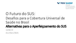 O Futuro do SUS:
Desafios para a Cobertura Universal de
Saúde no Brasil
Alternativas para o Aperfeiçoamento do SUS
13/08/19
Ana Maria Malik
 