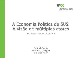 A Economia Política do SUS:
A visão de múltiplos atores
Dr. José Cechin
jcechin@iess.org.br
www.iess.org.br
São Paulo, 13 de Agosto de 2019
 
