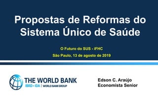 8/13/2019
Propostas de Reformas do
Sistema Único de Saúde
Edson C. Araújo
Economista Senior
O Futuro do SUS - iFHC
São Paulo, 13 de agosto de 2019
 